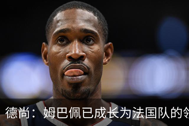 德尚：姆巴佩已成长为法国队的领袖，我对他场上场下表现都很满意