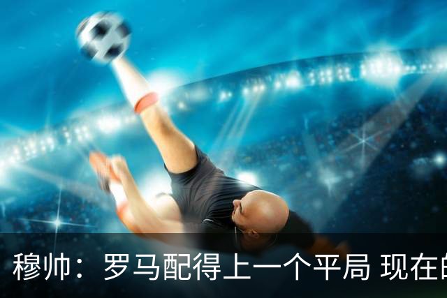 穆帅：罗马配得上一个平局 现在的目标是拿小组第二