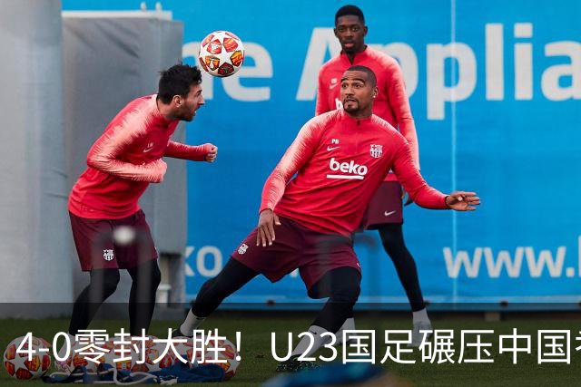 4-0零封大胜！U23国足碾压中国香港U23，多点开花迎热身大捷，亚洲杯冲首胜可期